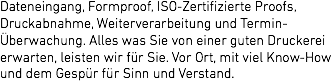 Dateneingang, Formproof, ISO-Zertifizierte Proofs, Druckabnahme, Weiterverarbeitung und Termin-Überwachung. Alles was Sie von einer guten Druckerei erwarten, leisten wir für Sie. Vor Ort, mit viel Know-How und dem Gespür für Sinn und Verstand. 